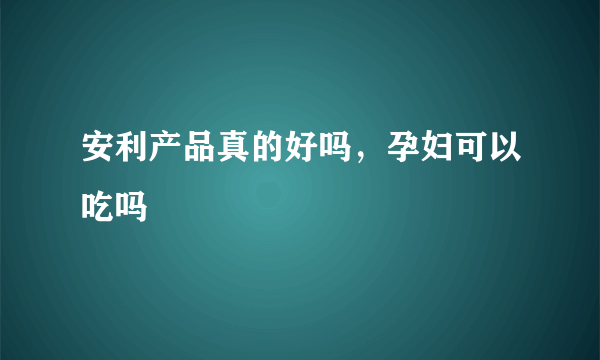 安利产品真的好吗，孕妇可以吃吗 