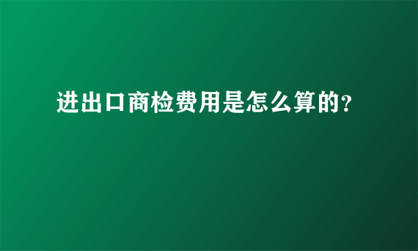 进出口商检费用是怎么算的？