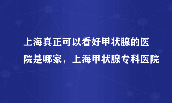 上海真正可以看好甲状腺的医院是哪家，上海甲状腺专科医院