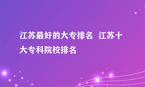 江苏最好的大专排名  江苏十大专科院校排名