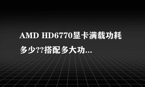 AMD HD6770显卡满载功耗多少??搭配多大功率电源合适 ,和什么CPU搭配比较合理