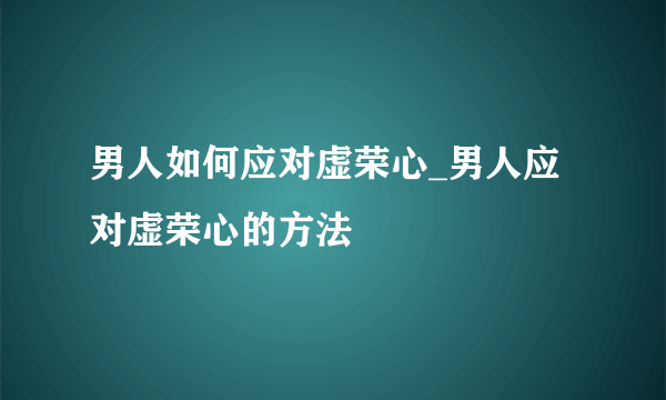 男人如何应对虚荣心_男人应对虚荣心的方法