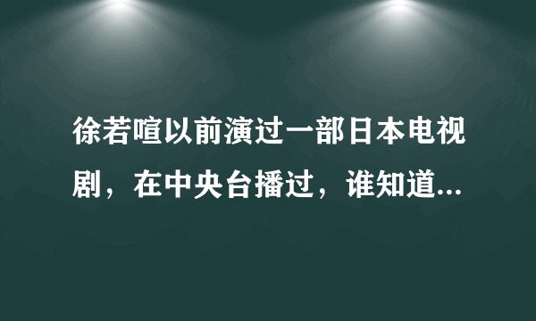 徐若喧以前演过一部日本电视剧，在中央台播过，谁知道是什么名字么？哪里可以看？