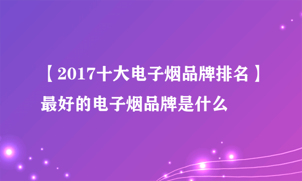 【2017十大电子烟品牌排名】最好的电子烟品牌是什么