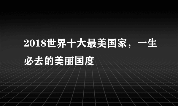 2018世界十大最美国家，一生必去的美丽国度