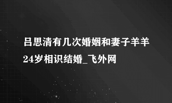 吕思清有几次婚姻和妻子羊羊24岁相识结婚_飞外网