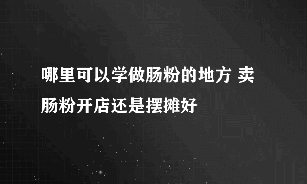 哪里可以学做肠粉的地方 卖肠粉开店还是摆摊好