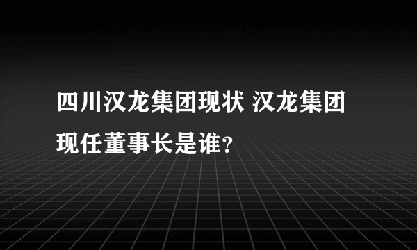 四川汉龙集团现状 汉龙集团现任董事长是谁？