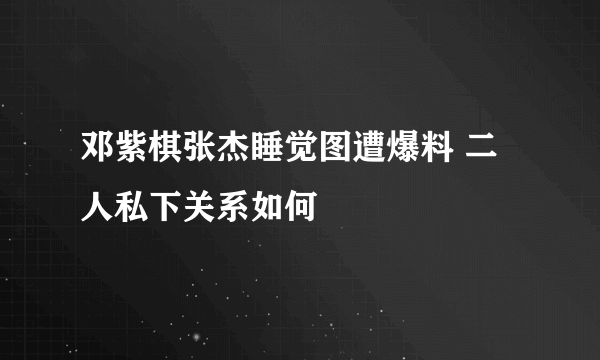 邓紫棋张杰睡觉图遭爆料 二人私下关系如何