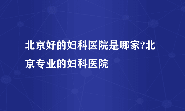 北京好的妇科医院是哪家?北京专业的妇科医院