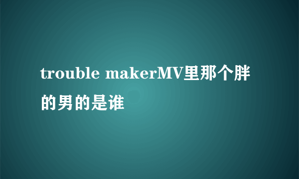 trouble makerMV里那个胖的男的是谁