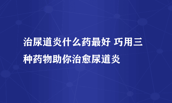 治尿道炎什么药最好 巧用三种药物助你治愈尿道炎