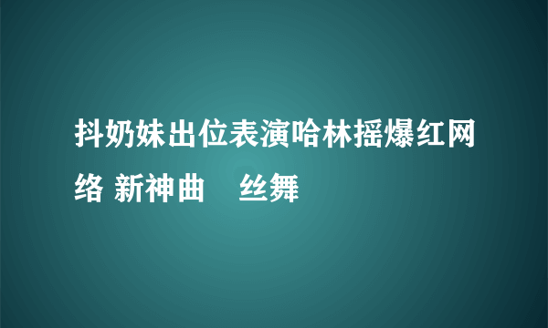 抖奶妹出位表演哈林摇爆红网络 新神曲屌丝舞