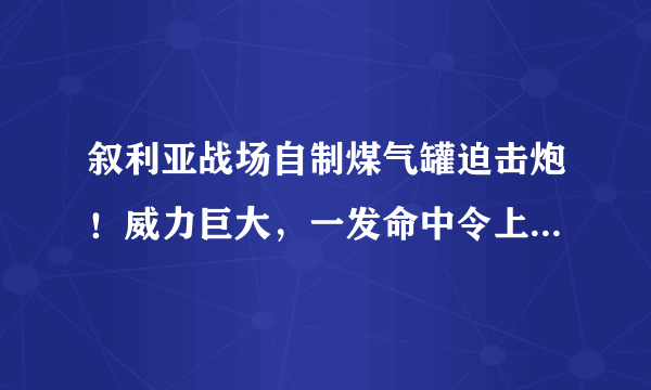 叙利亚战场自制煤气罐迫击炮！威力巨大，一发命中令上百士兵毙命