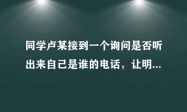 同学卢某接到一个询问是否听出来自己是谁的电话，让明天去他办公室一趟卢某随口编一个虚假的名字和姓氏来核实对方是否为骗子。（）