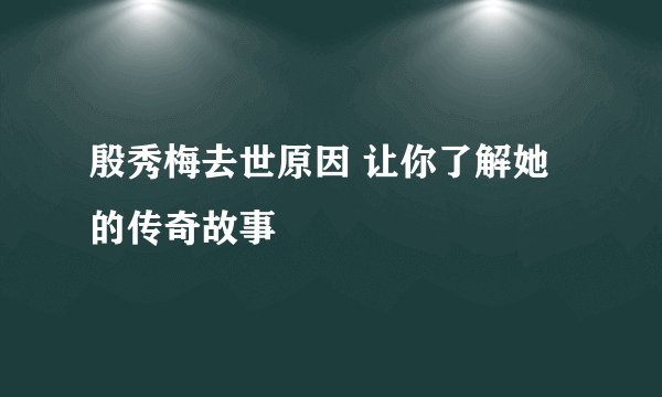 殷秀梅去世原因 让你了解她的传奇故事