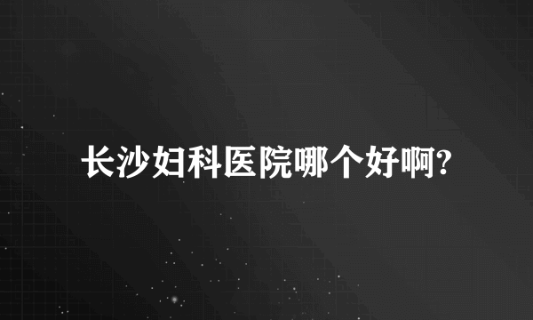 长沙妇科医院哪个好啊?