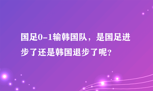 国足0-1输韩国队，是国足进步了还是韩国退步了呢？