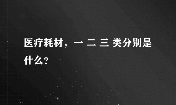 医疗耗材，一 二 三 类分别是什么？