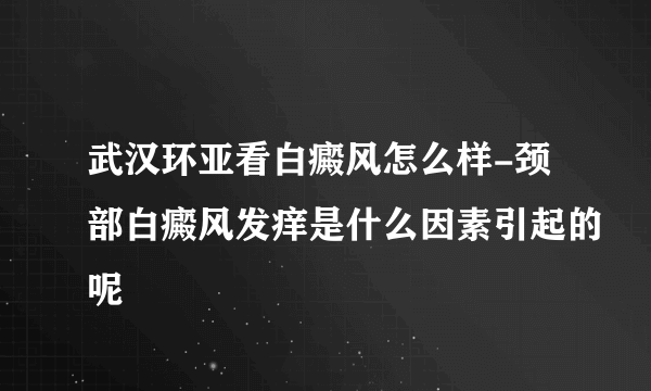 武汉环亚看白癜风怎么样-颈部白癜风发痒是什么因素引起的呢