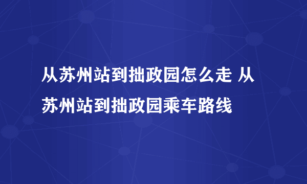 从苏州站到拙政园怎么走 从苏州站到拙政园乘车路线