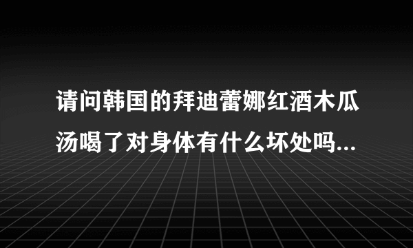 请问韩国的拜迪蕾娜红酒木瓜汤喝了对身体有什么坏处吗？真的有丰胸的效果吗？