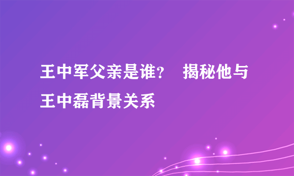 王中军父亲是谁？  揭秘他与王中磊背景关系