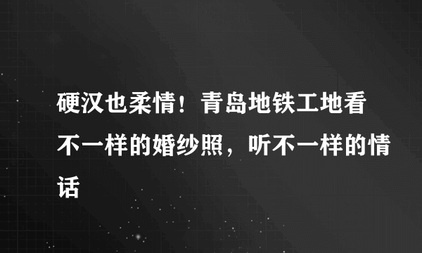 硬汉也柔情！青岛地铁工地看不一样的婚纱照，听不一样的情话