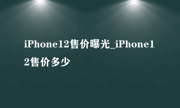 iPhone12售价曝光_iPhone12售价多少