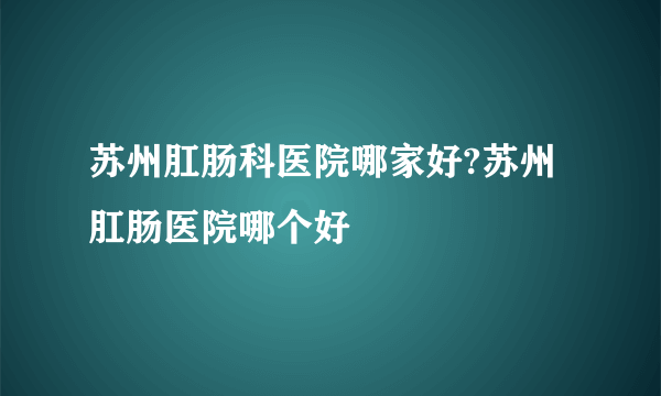 苏州肛肠科医院哪家好?苏州肛肠医院哪个好