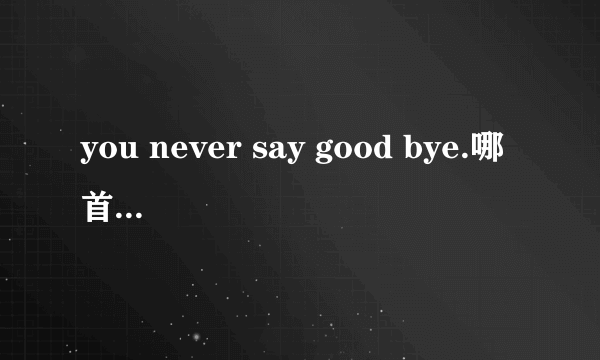 you never say good bye.哪首歌的歌词？如题 谢谢了