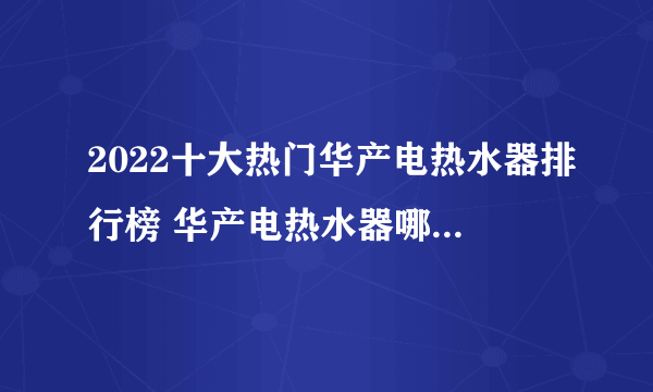 2022十大热门华产电热水器排行榜 华产电热水器哪款好【TOP榜】