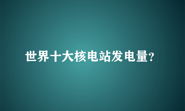 世界十大核电站发电量？