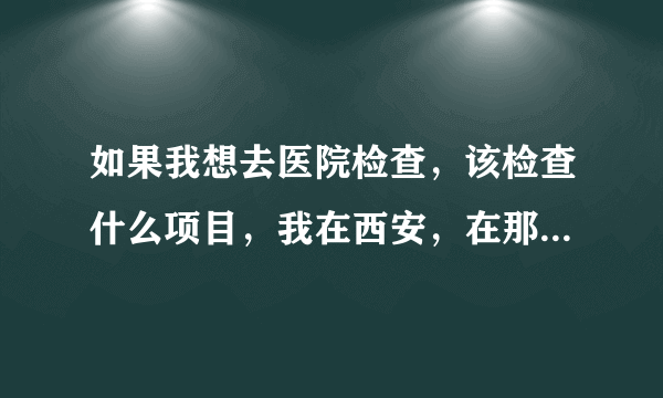 如果我想去医院检查，该检查什么项目，我在西安，在那个医院检查比较好