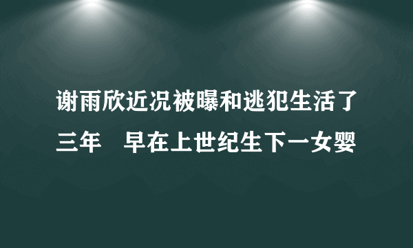 谢雨欣近况被曝和逃犯生活了三年   早在上世纪生下一女婴