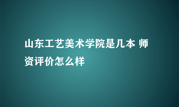 山东工艺美术学院是几本 师资评价怎么样