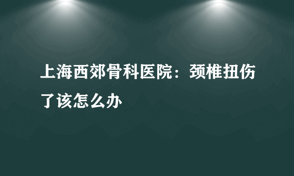 上海西郊骨科医院：颈椎扭伤了该怎么办