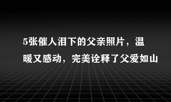 5张催人泪下的父亲照片，温暖又感动，完美诠释了父爱如山