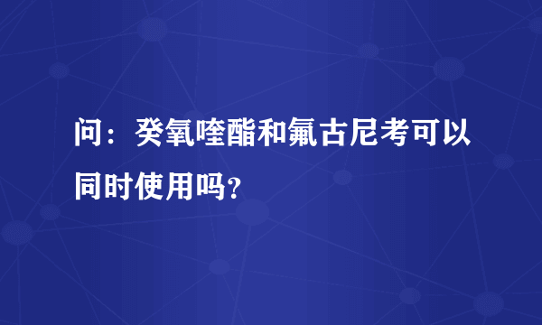 问：癸氧喹酯和氟古尼考可以同时使用吗？