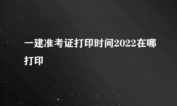 一建准考证打印时间2022在哪打印