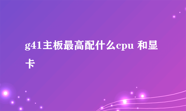 g41主板最高配什么cpu 和显卡