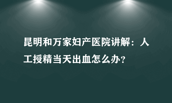 昆明和万家妇产医院讲解：人工授精当天出血怎么办？