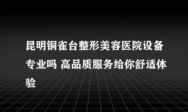 昆明铜雀台整形美容医院设备专业吗 高品质服务给你舒适体验