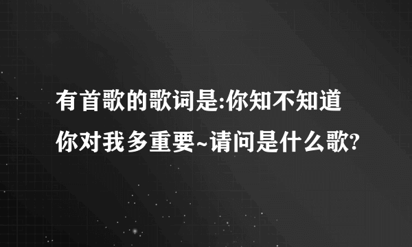 有首歌的歌词是:你知不知道你对我多重要~请问是什么歌?