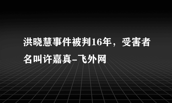 洪晓慧事件被判16年，受害者名叫许嘉真-飞外网