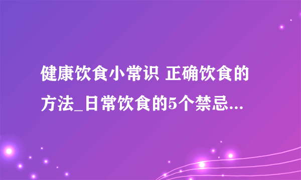 健康饮食小常识 正确饮食的方法_日常饮食的5个禁忌_如何正确健康饮食