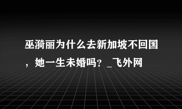 巫漪丽为什么去新加坡不回国，她一生未婚吗？_飞外网