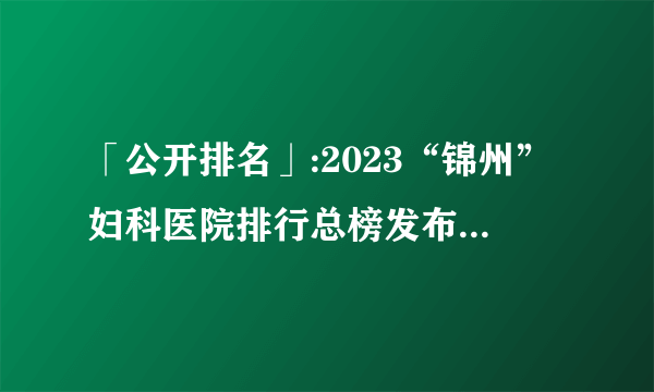 「公开排名」:2023“锦州”妇科医院排行总榜发布「妇科医院」