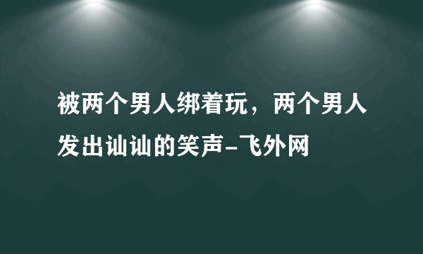 被两个男人绑着玩，两个男人发出讪讪的笑声-飞外网