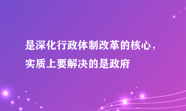 是深化行政体制改革的核心，实质上要解决的是政府